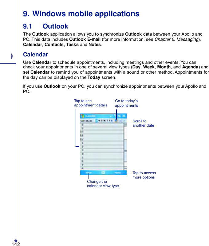   9. Windows mobile applications 9.1   Outlook The Outlook application allows you to synchronize Outlook data between your Apollo and PC. This data includes Outlook E-mail (for more information, see Chapter 6. Messaging), Calendar, Contacts, Tasks and Notes. 9 Calendar Use Calendar to schedule appointments, including meetings and other events. You can check your appointments in one of several view types (Day, Week, Month, and Agenda) and set Calendar to remind you of appointments with a sound or other method. Appointments for the day can be displayed on the Today screen. If you use Outlook on your PC, you can synchronize appointments between your Apollo and PC. Tap to see appointment details  Go to today’s appointments   Scroll to another date Change the calendar view type Tap to access more options 142 