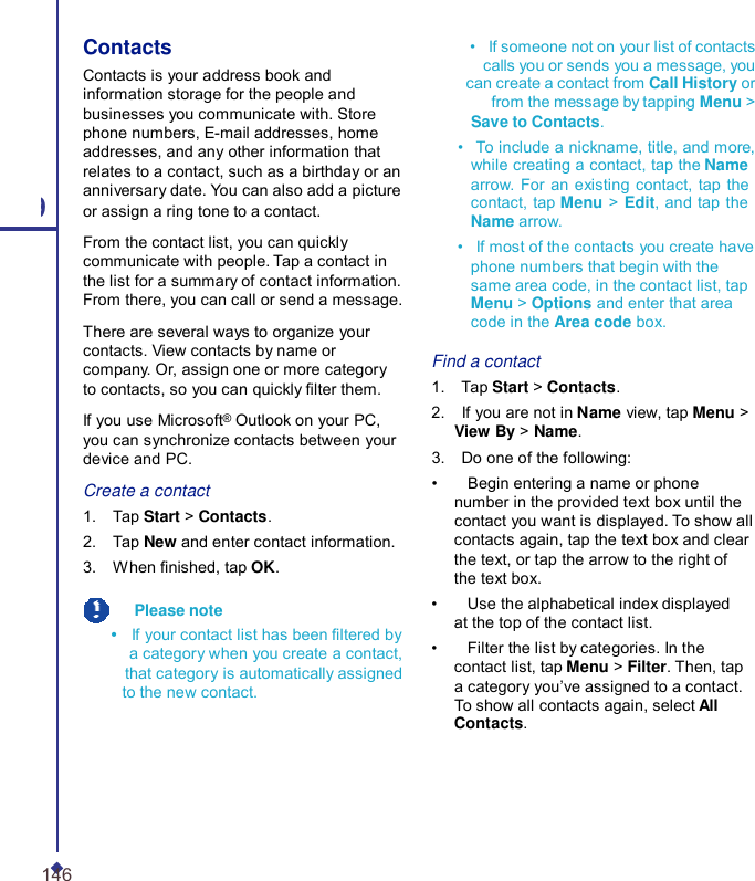 Contacts Contacts is your address book and information storage for the people and businesses you communicate with. Store phone numbers, E-mail addresses, home addresses, and any other information that relates to a contact, such as a birthday or an anniversary date. You can also add a picture 9 or assign a ring tone to a contact. From the contact list, you can quickly communicate with people. Tap a contact in the list for a summary of contact information. From there, you can call or send a message. There are several ways to organize your contacts. View contacts by name or company. Or, assign one or more category to contacts, so you can quickly lter them. If you use Microsoft® Outlook on your PC, you can synchronize contacts between your device and PC. Create a contact 1.    Tap Start &gt; Contacts. 2.    Tap New and enter contact information. 3.    When nished, tap OK.   Please note •    If your contact list has been ltered by a category when you create a contact, that category is automatically assigned to the new contact. •   If someone not on your list of contacts calls you or sends you a message, you can create a contact from Call History or from the message by tapping Menu &gt; Save to Contacts. •   To include a nickname, title, and more, while creating a contact, tap the Name arrow. For an existing contact, tap the contact, tap Menu &gt;  Edit, and tap the Name arrow. •   If most of the contacts you create have phone numbers that begin with the same area code, in the contact list, tap Menu &gt; Options and enter that area code in the Area code box.  Find a contact 1.    Tap Start &gt; Contacts. 2.    If you are not in Name view, tap Menu &gt; View By &gt; Name. 3.    Do one of the following: •    Begin entering a name or phone number in the provided text box until the contact you want is displayed. To show all contacts again, tap the text box and clear the text, or tap the arrow to the right of the text box. •    Use the alphabetical index displayed at the top of the contact list. •    Filter the list by categories. In the contact list, tap Menu &gt; Filter. Then, tap a category you’ve assigned to a contact. To show all contacts again, select All Contacts. 146 