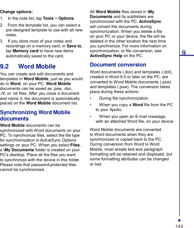 9 Change options: 1.    In the note list, tap Tools &gt; Options. 2.    From the template list, you can select a pre-designed template to use with all new notes. 3.    If you store most of your notes and recordings on a memory card, in Save to, tap Memory card to have new items automatically saved to the card.  9.2   Word Mobile You can create and edit documents and templates in Word Mobile, just as you would do in Word, on your PC. Word Mobile documents can be saved as .psw, .doc, .rtf, or .txt les. After you close a document and name it, the document is automatically placed on the Word Mobile document list.  Synchronizing Word Mobile documents Word Mobile documents can be synchronized with W ord documents on your PC. To synchronize les, select the le type for synchronization in ActiveSync Options settings on your PC. When you select Files, a \My Documents folder is created on your PC’s desktop. Place all the les you want to synchronize with the device in this folder. Please note that password-protected les cannot be synchronized. All Word Mobile les stored in \My Documents and its subfolders are synchronized with the PC. ActiveSync will convert the documents during synchronization. When you delete a le on your PC or your device, the le will be deleted in the other location the next time you synchronize. For more information on synchronization, or le conversion, see ActiveSync Help on the PC.  Document conversion Word documents (.doc) and templates (.dot), created in Word 6.0 or later on the PC, are converted to Word Mobile documents (.psw) and templates (.psw). The conversion takes place during these actions: •    During le synchronization. •    When you copy a Word le from the PC to your Apollo. •    When you open an E-mail message, with an attached Word le, on your device.  Word Mobile documents are converted to Word documents when they are synchronized or copied back to the PC. During conversion from Word to Word Mobile, most simple text and paragraph formatting will be retained and displayed, but some formatting attributes can be changed or lost.          149 