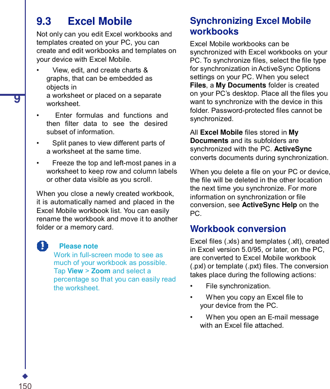 99.3   Excel Mobile Not only can you edit Excel workbooks and templates created on your PC, you can create and edit workbooks and templates on your device with Excel Mobile. •    View, edit, and create charts &amp; graphs, that can be embedded as objects in a worksheet or placed on a separate worksheet. •    Enter formulas and functions and then  lter data to see the desired subset of information. •    Split panes to view different parts of a worksheet at the same time. •    Freeze the top and left-most panes in a worksheet to keep row and column labels or other data visible as you scroll. When you close a newly created workbook, it is automatically named and placed in the Excel Mobile workbook list. You can easily rename the workbook and move it to another folder or a memory card.   Please note Work in full-screen mode to see as much of your workbook as possible. Tap View &gt; Zoom and select a percentage so that you can easily read the worksheet. Synchronizing Excel Mobile workbooks Excel Mobile workbooks can be synchronized with Excel workbooks on your PC. To synchronize les, select the le type for synchronization in ActiveSync Options settings on your PC. When you select Files, a My Documents folder is created on your PC’s desktop. Place all the les you want to synchronize with the device in this folder. Password-protected les cannot be synchronized.  All Excel Mobile les stored in My Documents and its subfolders are synchronized with the PC. ActiveSync converts documents during synchronization.  When you delete a le on your PC or device, the le will be deleted in the other location the next time you synchronize. For more information on synchronization or le conversion, see ActiveSync Help on the PC.  Workbook conversion Excel les (.xls) and templates (.xlt), created in Excel version 5.0/95, or later, on the PC, are converted to Excel Mobile workbook (.pxl) or template (.pxt) les. The conversion takes place during the following actions: •    File synchronization. •    When you copy an Excel le to your device from the PC. •    When you open an E-mail message with an Excel le attached. 150 