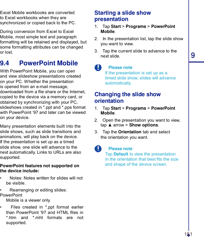 Excel Mobile workbooks are converted to Excel workbooks when they are synchronized or copied back to the PC.  During conversion from Excel to Excel Mobile, most simple text and paragraph formatting will be retained and displayed, but some formatting attributes can be changed or lost.  9.4   PowerPoint Mobile With PowerPoint Mobile, you can open and view slideshow presentations created on your PC. Whether the presentation is opened from an e-mail message, downloaded from a le share or the Internet, copied to the device via a memory card, or obtained by synchronizing with your PC, slideshows created in *.ppt and *.pps format with PowerPoint ‘97 and later can be viewed on your device.  Many presentation elements built into the slide shows, such as slide transitions and animations, will play back on the device. If the presentation is set up as a timed slide show, one slide will advance to the next automatically. Links to URLs are also supported.  PowerPoint features not supported on the device include: •    Notes: Notes written for slides will not be visible. •    Rearranging or editing slides: PowerPoint Mobile is a viewer only. •    Files created in *.ppt format earlier than PowerPoint ‘97 and HTML les in *.htm and *.mht formats are not supported. Starting a slide show presentation 1.    Tap Start &gt; Programs &gt; PowerPoint Mobile. 2.    In the presentation list, tap the slide show you want to view. 3.    Tap the current slide to advance to the next slide.  9    Please note If the presentation is set up as a timed slide show, slides will advance automatically.  Changing the slide show orientation 1.    Tap Start &gt; Programs &gt; PowerPoint Mobile. 2.    Open the presentation you want to view, tap ▲ arrow &gt; Show options. 3.    Tap the Orientation tab and select the orientation you want.    Please note Tap Default to view the presentation in the orientation that best ts the size and shape of the device screen.  151 