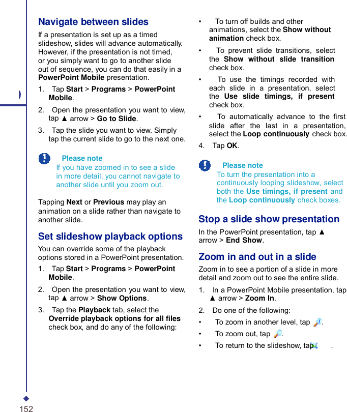 9 152 Navigate between slides If a presentation is set up as a timed slideshow, slides will advance automatically. However, if the presentation is not timed, or you simply want to go to another slide out of sequence, you can do that easily in a PowerPoint Mobile presentation. 1.    Tap Start &gt; Programs &gt; PowerPoint Mobile. 2.    Open the presentation you want to view, tap ▲ arrow &gt; Go to Slide. 3.    Tap the slide you want to view. Simply tap the current slide to go to the next one.    Please note If you have zoomed in to see a slide in more detail, you cannot navigate to another slide until you zoom out.  Tapping Next or Previous may play an animation on a slide rather than navigate to another slide.  Set slideshow playback options You can override some of the playback options stored in a PowerPoint presentation. 1.    Tap Start &gt; Programs &gt; PowerPoint Mobile. 2.    Open the presentation you want to view, tap ▲ arrow &gt; Show Options. 3.    Tap the Playback tab, select the Override playback options for all les check box, and do any of the following: •    To turn off builds and other animations, select the Show without animation check box. •    To prevent slide transitions, select the  Show without slide transition check box. •    To use the timings recorded with each slide in a presentation, select the  Use slide timings, if present check box. •    To automatically advance to the  rst slide after the last in a presentation, select the Loop continuously check box. 4.    Tap OK.    Please note To turn the presentation into a continuously looping slideshow, select both the Use timings, if present and the Loop continuously check boxes.  Stop a slide show presentation In the PowerPoint presentation, tap ▲ arrow &gt; End Show.  Zoom in and out in a slide Zoom in to see a portion of a slide in more detail and zoom out to see the entire slide. 1.    In a PowerPoint Mobile presentation, tap ▲ arrow &gt; Zoom In. 2.    Do one of the following: •    To zoom in another level, tap  . •    To zoom out, tap  . •    To return to the slideshow, tap     . 