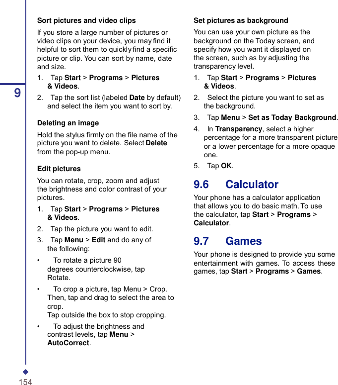 9Sort pictures and video clips If you store a large number of pictures or video clips on your device, you may nd it helpful to sort them to quickly nd a specic picture or clip. You can sort by name, date and size. 1.    Tap Start &gt; Programs &gt; Pictures &amp; Videos. 2.    Tap the sort list (labeled Date by default) and select the item you want to sort by. Deleting an image Hold the stylus rmly on the le name of the picture you want to delete. Select Delete from the pop-up menu. Edit pictures You can rotate, crop, zoom and adjust the brightness and color contrast of your pictures. 1.    Tap Start &gt; Programs &gt; Pictures &amp; Videos. 2.    Tap the picture you want to edit. 3.    Tap Menu &gt; Edit and do any of the following: •    To rotate a picture 90 degrees counterclockwise, tap Rotate. •    To crop a picture, tap Menu &gt; Crop. Then, tap and drag to select the area to crop. Tap outside the box to stop cropping. •    To adjust the brightness and contrast levels, tap Menu &gt; AutoCorrect. Set pictures as background You can use your own picture as the background on the Today screen, and specify how you want it displayed on the screen, such as by adjusting the transparency level. 1.    Tap Start &gt; Programs &gt; Pictures &amp; Videos. 2.    Select the picture you want to set as the background. 3.    Tap Menu &gt; Set as Today Background. 4.    In Transparency, select a higher percentage for a more transparent picture or a lower percentage for a more opaque one. 5.    Tap OK.  9.6   Calculator Your phone has a calculator application that allows you to do basic math. To use the calculator, tap Start &gt; Programs &gt; Calculator.  9.7   Games Your phone is designed to provide you some entertainment  with games. To  access  these games, tap Start &gt; Programs &gt; Games. 154 