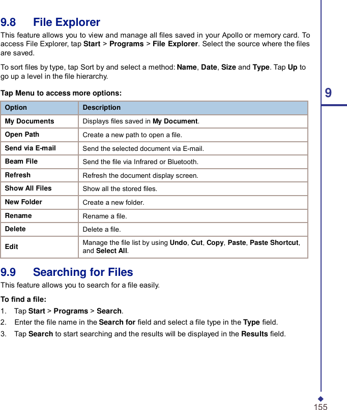 9.8   File Explorer This feature allows you to view and manage all les saved in your Apollo or memory card. To access File Explorer, tap Start &gt; Programs &gt; File Explorer. Select the source where the les are saved.  To sort les by type, tap Sort by and select a method: Name, Date, Size and Type. Tap Up to go up a level in the le hierarchy. Tap Menu to access more options: 9 Option Description My Documents Displays files saved in My Document. Open Path Create a new path to open a file. Send via E-mail Send the selected document via E-mail. Beam File Send the file via Infrared or Bluetooth. Refresh Refresh the document display screen. Show All Files Show all the stored files. New Folder Create a new folder. Rename Rename a file. Delete Delete a file.  Edit Manage the file list by using Undo, Cut, Copy, Paste, Paste Shortcut, and Select All.  9.9   Searching for Files This feature allows you to search for a le easily.  To nd a le: 1.    Tap Start &gt; Programs &gt; Search. 2.    Enter the le name in the Search for eld and select a le type in the Type eld. 3.    Tap Search to start searching and the results will be displayed in the Results eld.       155 