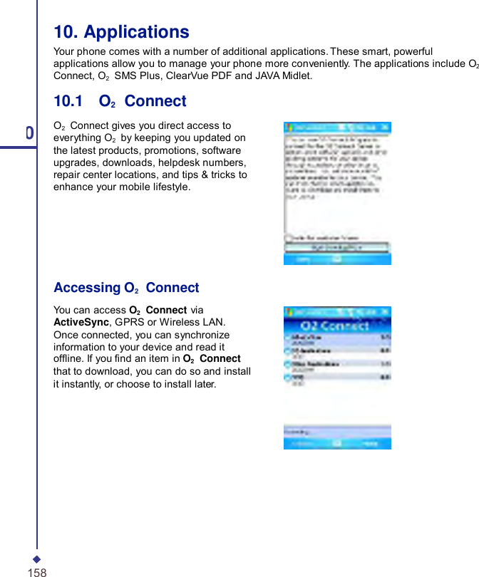     10 158 10. Applications Your phone comes with a number of additional applications. These smart, powerful applications allow you to manage your phone more conveniently. The applications include O2 Connect, O2   SMS Plus, ClearVue PDF and JAVA Midlet.  10.1    O2    Connect  O2    Connect gives you direct access to everything O2    by keeping you updated on the latest products, promotions, software upgrades, downloads, helpdesk numbers, repair center locations, and tips &amp; tricks to enhance your mobile lifestyle.       Accessing O2   Connect  You can access O2  Connect via ActiveSync, GPRS or Wireless LAN. Once connected, you can synchronize information to your device and read it ofine. If you nd an item in O2  Connect that to download, you can do so and install it instantly, or choose to install later. 