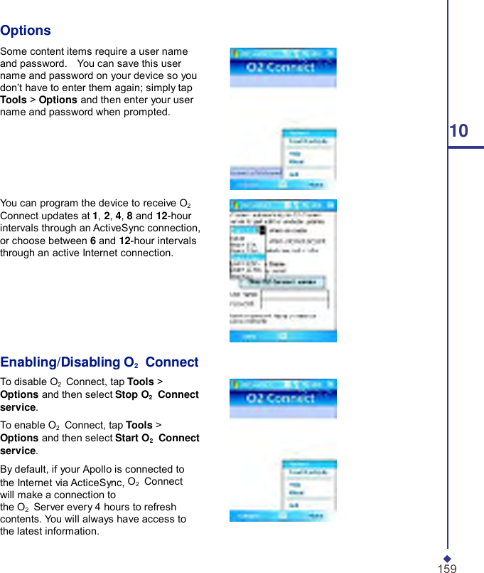      Options Some content items require a user name and password.    You can save this user name and password on your device so you don’t have to enter them again; simply tap Tools &gt; Options and then enter your user name and password when prompted. 10     You can program the device to receive O2 Connect updates at 1, 2, 4, 8 and 12-hour intervals through an ActiveSync connection, or choose between 6 and 12-hour intervals through an active Internet connection.       Enabling/Disabling O2    Connect To disable O2    Connect, tap Tools &gt; Options and then select Stop O2  Connect service. To enable O2    Connect, tap Tools &gt; Options and then select Start O2  Connect service. By default, if your Apollo is connected to the Internet via ActiceSync, O2    Connect will make a connection to the O2    Server every 4 hours to refresh contents. You will always have access to the latest information.   159 