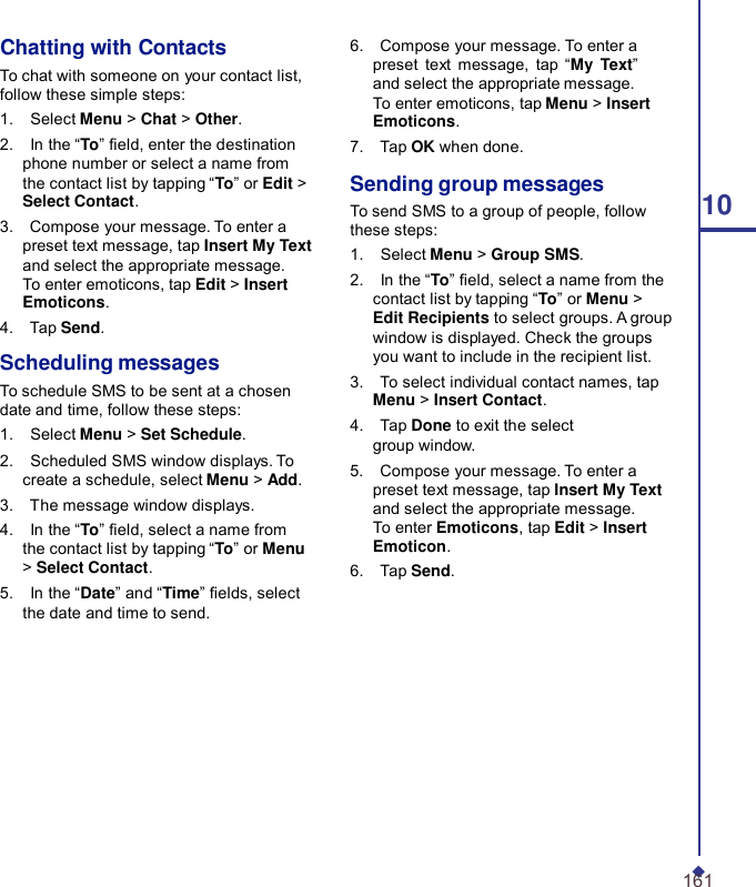 Chatting with Contacts To chat with someone on your contact list, follow these simple steps: 1.    Select Menu &gt; Chat &gt; Other. 2.    In the “To” eld, enter the destination phone number or select a name from the contact list by tapping “To” or Edit &gt; Select Contact. 3.    Compose your message. To enter a preset text message, tap Insert My Text and select the appropriate message. To enter emoticons, tap Edit &gt; Insert Emoticons. 4.    Tap Send.  Scheduling messages To schedule SMS to be sent at a chosen date and time, follow these steps: 1.    Select Menu &gt; Set Schedule. 2.    Scheduled SMS window displays. To create a schedule, select Menu &gt; Add. 3.    The message window displays. 4.    In the “To” eld, select a name from the contact list by tapping “To” or Menu &gt; Select Contact. 5.    In the “Date” and “Time” elds, select the date and time to send. 6.    Compose your message. To enter a preset text message, tap  “My Text” and select the appropriate message. To enter emoticons, tap Menu &gt; Insert Emoticons. 7.    Tap OK when done.  Sending group messages To send SMS to a group of people, follow  10 these steps: 1.    Select Menu &gt; Group SMS. 2.    In the “To” eld, select a name from the contact list by tapping “To” or Menu &gt; Edit Recipients to select groups. A group window is displayed. Check the groups you want to include in the recipient list. 3.    To select individual contact names, tap Menu &gt; Insert Contact. 4.    Tap Done to exit the select group window. 5.    Compose your message. To enter a preset text message, tap Insert My Text and select the appropriate message. To enter Emoticons, tap Edit &gt; Insert Emoticon. 6.    Tap Send.            161 