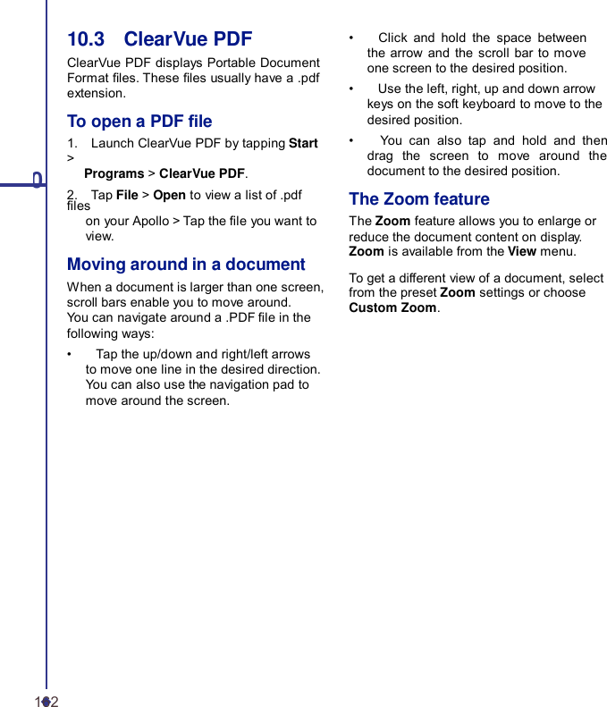 10.3    ClearVue PDF ClearVue PDF displays Portable Document Format les. These les usually have a .pdf extension. To open a PDF le 1.    Launch ClearVue PDF by tapping Start &gt; 10 Programs &gt; ClearVue PDF. 2.    Tap File &gt; Open to view a list of .pdf les on your Apollo &gt; Tap the le you want to view. Moving around in a document When a document is larger than one screen, scroll bars enable you to move around. You can navigate around a .PDF le in the following ways: •    Tap the up/down and right/left arrows to move one line in the desired direction. You can also use the navigation pad to move around the screen. •    Click and hold the space between the arrow and the scroll bar to move one screen to the desired position. •    Use the left, right, up and down arrow keys on the soft keyboard to move to the desired position. •    You can also tap and hold and then drag the screen to move around the document to the desired position.  The Zoom feature The Zoom feature allows you to enlarge or reduce the document content on display. Zoom is available from the View menu.  To get a different view of a document, select from the preset Zoom settings or choose Custom Zoom. 162 