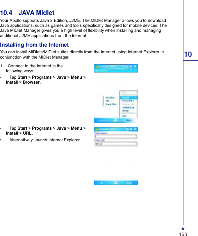     10.4    JAVA Midlet Your Apollo supports Java 2 Edition, J2ME. The MIDlet Manager allows you to download Java applications, such as games and tools specically designed for mobile devices. The Java MIDlet Manager gives you a high level of exibility when installing and managing additional J2ME applications from the Internet.  Installing from the Internet You can install MIDlets/MIDlet suites directly from the Internet using Internet Explorer in conjunction with the MIDlet Manager.  1.    Connect to the Internet in the following ways: •    Tap Start &gt; Programs &gt; Java &gt; Menu &gt; Install &gt; Browser.        •    Tap Start &gt; Programs &gt; Java &gt; Menu &gt; Install &gt; URL. •    Alternatively, launch Internet Explorer.        10                             163 