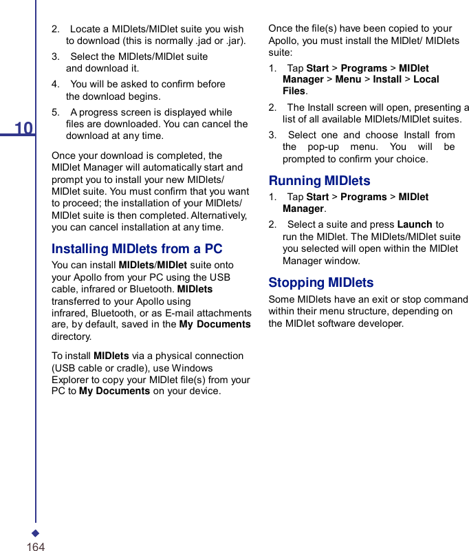 102.    Locate a MIDlets/MIDlet suite you wish to download (this is normally .jad or .jar). 3.    Select the MIDlets/MIDlet suite and download it. 4.    You will be asked to conrm before the download begins. 5.    A progress screen is displayed while les are downloaded. You can cancel the download at any time. Once your download is completed, the MIDlet Manager will automatically start and prompt you to install your new MIDlets/ MIDlet suite. You must conrm that you want to proceed; the installation of your MIDlets/ MIDlet suite is then completed. Alternatively, you can cancel installation at any time. Installing MIDlets from a PC You can install MIDlets/MIDlet suite onto your Apollo from your PC using the USB cable, infrared or Bluetooth. MIDlets transferred to your Apollo using infrared, Bluetooth, or as E-mail attachments are, by default, saved in the My Documents directory. To install MIDlets via a physical connection (USB cable or cradle), use Windows Explorer to copy your MIDlet le(s) from your PC to My Documents on your device. Once the le(s) have been copied to your Apollo, you must install the MIDlet/ MIDlets suite: 1.    Tap Start &gt; Programs &gt; MIDlet Manager &gt; Menu &gt; Install &gt; Local Files. 2.    The Install screen will open, presenting a list of all available MIDlets/MIDlet suites. 3.    Select one and choose Install from the pop-up menu.  You will be prompted to conrm your choice.  Running MIDlets 1.    Tap Start &gt; Programs &gt; MIDlet Manager. 2.    Select a suite and press Launch to run the MIDlet. The MIDlets/MIDlet suite you selected will open within the MIDlet Manager window.  Stopping MIDlets Some MIDlets have an exit or stop command within their menu structure, depending on the MIDIet software developer. 164 