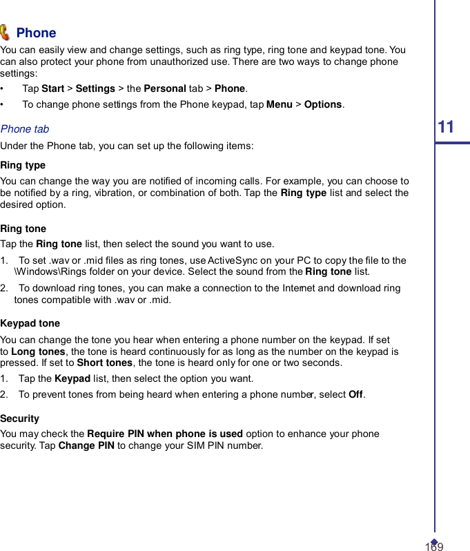  Phone You can easily view and change settings, such as ring type, ring tone and keypad tone. You can also protect your phone from unauthorized use. There are two ways to change phone settings: •    Tap Start &gt; Settings &gt; the Personal tab &gt; Phone. •    To change phone settings from the Phone keypad, tap Menu &gt; Options. Phone tab 11 Under the Phone tab, you can set up the following items:  Ring type You can change the way you are notied of incoming calls. For example, you can choose to be notied by a ring, vibration, or combination of both. Tap the Ring type list and select the desired option.  Ring tone Tap the Ring tone list, then select the sound you want to use. 1.    To set .wav or .mid les as ring tones, use ActiveSync on your PC to copy the le to the \Windows\Rings folder on your device. Select the sound from the Ring tone list. 2.    To download ring tones, you can make a connection to the Internet and download ring tones compatible with .wav or .mid.  Keypad tone You can change the tone you hear when entering a phone number on the keypad. If set to Long tones, the tone is heard continuously for as long as the number on the keypad is pressed. If set to Short tones, the tone is heard only for one or two seconds. 1.    Tap the Keypad list, then select the option you want. 2.    To prevent tones from being heard when entering a phone number, select Off.  Security You may check the Require PIN when phone is used option to enhance your phone security. Tap Change PIN to change your SIM PIN number.       169 