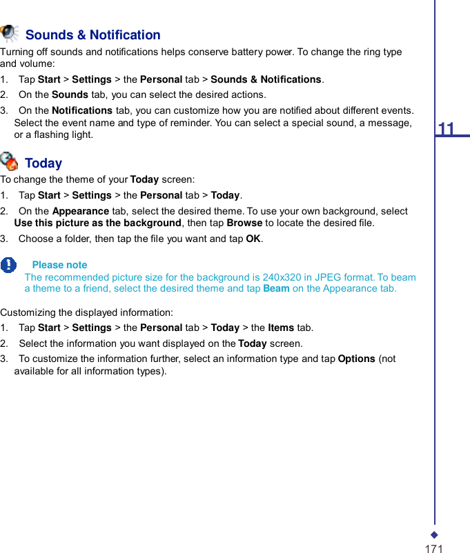 11  Sounds &amp; Notication Turning off sounds and notications helps conserve battery power. To change the ring type and volume: 1.    Tap Start &gt; Settings &gt; the Personal tab &gt; Sounds &amp; Notications. 2.    On the Sounds tab, you can select the desired actions. 3.    On the Notications tab, you can customize how you are notied about different events. Select the event name and type of reminder. You can select a special sound, a message, or a ashing light.   Today To change the theme of your Today screen: 1.    Tap Start &gt; Settings &gt; the Personal tab &gt; Today. 2.    On the Appearance tab, select the desired theme. To use your own background, select Use this picture as the background, then tap Browse to locate the desired le. 3.    Choose a folder, then tap the le you want and tap OK.    Please note The recommended picture size for the background is 240x320 in JPEG format. To beam a theme to a friend, select the desired theme and tap Beam on the Appearance tab.  Customizing the displayed information: 1.    Tap Start &gt; Settings &gt; the Personal tab &gt; Today &gt; the Items tab. 2.    Select the information you want displayed on the Today screen. 3.    To customize the information further, select an information type and tap Options (not available for all information types).             171 