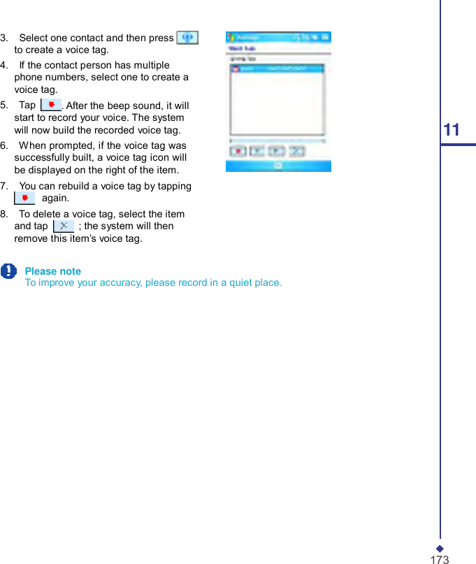      3.    Select one contact and then press   to create a voice tag. 4.    If the contact person has multiple phone numbers, select one to create a voice tag. 5.    Tap  . After the beep sound, it will start to record your voice. The system will now build the recorded voice tag.  11 6.    When prompted, if the voice tag was successfully built, a voice tag icon will be displayed on the right of the item. 7.    You can rebuild a voice tag by tapping  again. 8.    To delete a voice tag, select the item and tap   ; the system will then remove this item’s voice tag.  Please note To improve your accuracy, please record in a quiet place.                   173 