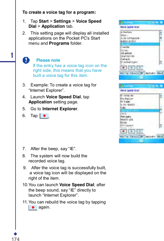      To create a voice tag for a program: 1 174  1.    Tap Start &gt; Settings &gt; Voice Speed Dial &gt; Application tab. 2.    This setting page will display all installed applications on the Pocket PC’s Start menu and Programs folder.     Please note If the entry has a voice tag icon on the right side, this means that you have built a voice tag for this item.  3.    Example: To create a voice tag for “Internet Explorer”. 4.    Launch Voice Speed Dial, tap Application setting page. 5.    Go to Internet Explorer. 6.    Tap  .     7.    After the beep, say “IE”. 8.    The system will now build the recorded voice tag. 9.    After the voice tag is successfully built, a voice tag icon will be displayed on the right of the item. 10.You can launch Voice Speed Dial; after the beep sound, say “IE” directly to launch “Internet Explorer”. 11. You can rebuild the voice tag by tapping again. 