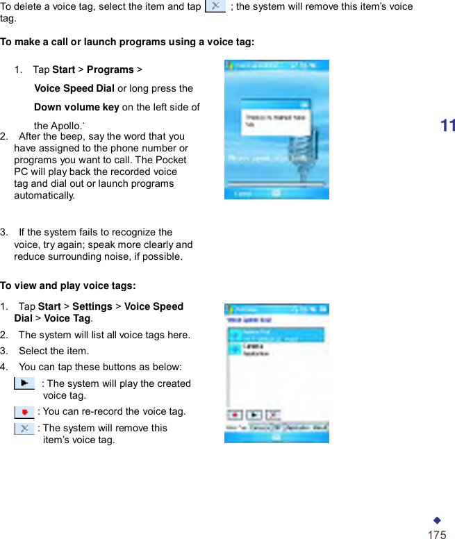       To delete a voice tag, select the item and tap   ; the system will remove this item’s voice tag.  To make a call or launch programs using a voice tag:  1.    Tap Start &gt; Programs &gt;       Voice Speed Dial or long press the       Down volume key on the left side of       the Apollo..  11 2.    After the beep, say the word that you have assigned to the phone number or programs you want to call. The Pocket PC will play back the recorded voice tag and dial out or launch programs automatically.   3.    If the system fails to recognize the voice, try again; speak more clearly and reduce surrounding noise, if possible.  To view and play voice tags:  1.    Tap Start &gt; Settings &gt; Voice Speed Dial &gt; Voice Tag. 2.    The system will list all voice tags here. 3.    Select the item. 4.    You can tap these buttons as below:  : The system will play the created voice tag. : You can re-record the voice tag. : The system will remove this item’s voice tag.       175 