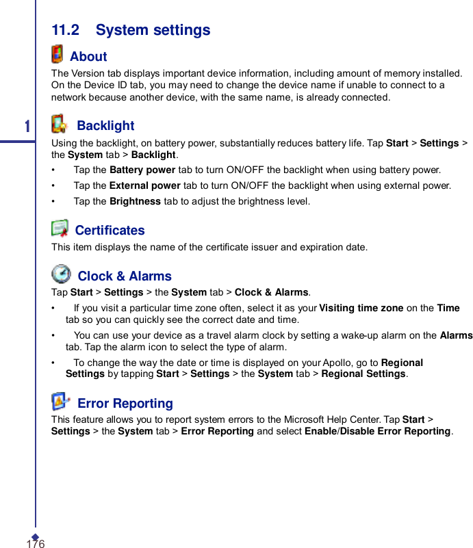 11.2    System settings  About The Version tab displays important device information, including amount of memory installed. On the Device ID tab, you may need to change the device name if unable to connect to a network because another device, with the same name, is already connected. 1  Backlight Using the backlight, on battery power, substantially reduces battery life. Tap Start &gt; Settings &gt; the System tab &gt; Backlight. •    Tap the Battery power tab to turn ON/OFF the backlight when using battery power. •    Tap the External power tab to turn ON/OFF the backlight when using external power. •    Tap the Brightness tab to adjust the brightness level.  Certicates This item displays the name of the certicate issuer and expiration date.  Clock &amp; Alarms Tap Start &gt; Settings &gt; the System tab &gt; Clock &amp; Alarms. •    If you visit a particular time zone often, select it as your Visiting time zone on the Time tab so you can quickly see the correct date and time. •    You can use your device as a travel alarm clock by setting a wake-up alarm on the Alarms tab. Tap the alarm icon to select the type of alarm. •    To change the way the date or time is displayed on your Apollo, go to Regional Settings by tapping Start &gt; Settings &gt; the System tab &gt; Regional Settings.  Error Reporting This feature allows you to report system errors to the Microsoft Help Center. Tap Start &gt; Settings &gt; the System tab &gt; Error Reporting and select Enable/Disable Error Reporting. 176 