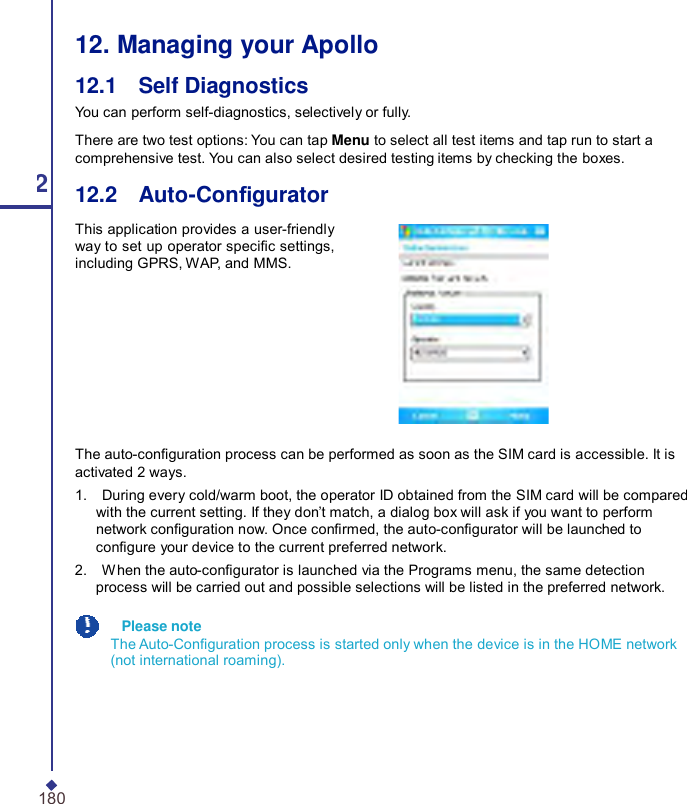  12. Managing your Apollo 12.1    Self Diagnostics You can perform self-diagnostics, selectively or fully. There are two test options: You can tap Menu to select all test items and tap run to start a comprehensive test. You can also select desired testing items by checking the boxes. 12 12.2    Auto-Congurator This application provides a user-friendly way to set up operator specic settings, including GPRS, WAP, and MMS. The auto-conguration process can be performed as soon as the SIM card is accessible. It is activated 2 ways. 1.    During every cold/warm boot, the operator ID obtained from the SIM card will be compared with the current setting. If they don’t match, a dialog box will ask if you want to perform network conguration now. Once conrmed, the auto-congurator will be launched to congure your device to the current preferred network. 2.    When the auto-congurator is launched via the Programs menu, the same detection process will be carried out and possible selections will be listed in the preferred network.   Please note The Auto-Conguration process is started only when the device is in the HOME network (not international roaming). 180 