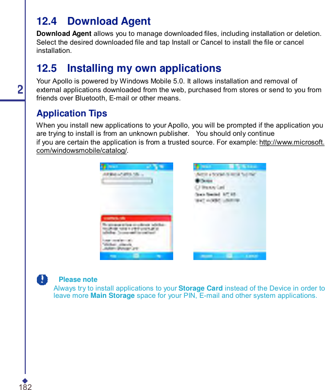  12.4    Download Agent Download Agent allows you to manage downloaded les, including installation or deletion. Select the desired downloaded le and tap Install or Cancel to install the le or cancel installation. 12.5    Installing my own applications Your Apollo is powered by Windows Mobile 5.0. It allows installation and removal of 12 external applications downloaded from the web, purchased from stores or send to you from friends over Bluetooth, E-mail or other means. Application Tips When you install new applications to your Apollo, you will be prompted if the application you are trying to install is from an unknown publisher.    You should only continue if you are certain the application is from a trusted source. For example: http://www.microsoft. com/windowsmobile/catalog/.    Please note Always try to install applications to your Storage Card instead of the Device in order to leave more Main Storage space for your PIN, E-mail and other system applications. 182 