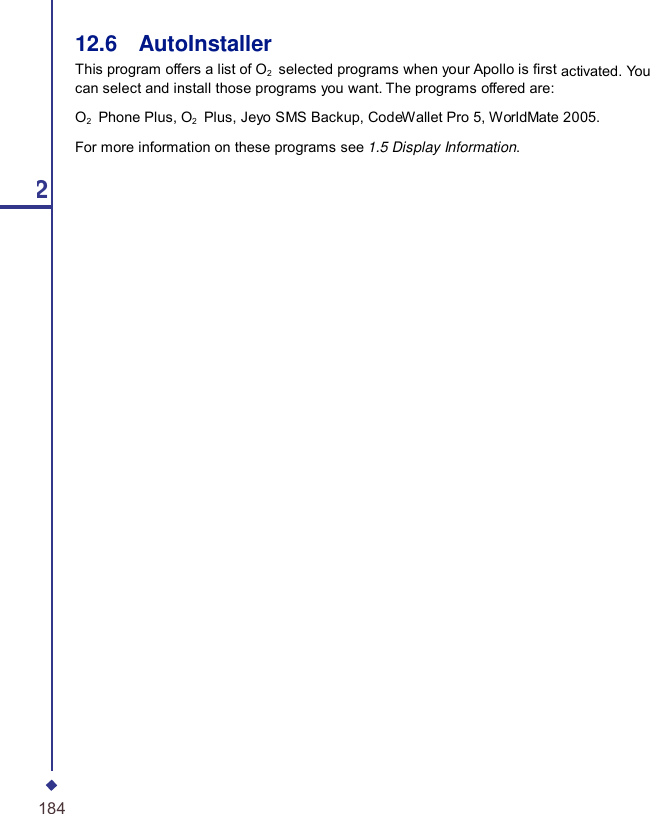 12.6    AutoInstaller This program offers a list of O2   selected programs when your Apollo is rst activated. You can select and install those programs you want. The programs offered are: O2    Phone Plus, O2   Plus, Jeyo SMS Backup, CodeWallet Pro 5, WorldMate 2005. For more information on these programs see 1.5 Display Information. 12 184 