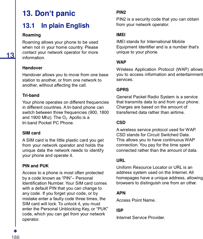 1313. Don’t panic 13.1    In plain English Roaming Roaming allows your phone to be used when not in your home country. Please contact your network operator for more information. Handover Handover allows you to move from one base station to another, or from one network to another, without affecting the call. Tri-band Your phone operates on different frequencies in different countries. A tri-band phone can switch between three frequencies (900, 1800 and 1900 Mhz). The O2    Apollo is a tri-band Pocket PC Phone. SIM card A SIM card is the little plastic card you get from your network operator and holds the unique data the network needs to identify your phone and operate it. PIN and PUK Access to a phone is most often protected by a code known as “PIN”– Personal Identication Number. Your SIM card comes with a default PIN that you can change to any code. If you forget your code, or by mistake enter a faulty code three times, the SIM card will lock. To unlock it, you must enter the Personal Unblocking Key, or “PUK” code, which you can get from your network operator. PIN2 PIN2 is a security code that you can obtain from your network operator.  IMEI IMEI stands for International Mobile Equipment Identier and is a number that’s unique to your phone.  WAP Wireless Application Protocol (WAP) allows you to access information and entertainment services.  GPRS General Packet Radio System is a service that transmits data to and from your phone. Charges are based on the amount of transferred data rather than airtime.  CSD A wireless service protocol used for WAP. CSD stands for Circuit Switched Data. This allows you to have continuous WAP connection. You pay for the time spent connected rather than the amount of data.  URL Uniform Resource Locator or URL is an address system used on the Internet. All homepages have a unique address, allowing browsers to distinguish one from an other.  APN Access Point Name.  ISP Internet Service Provider. 186 