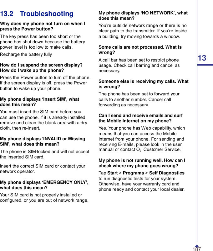 13.2    Troubleshooting  Why does my phone not turn on when I press the Power button? The key press has been too short or the phone has shut down because the battery power level is too low to make calls. Recharge the battery fully.  How do I suspend the screen display? How do I wake up the phone? Press the Power button to turn off the phone. If the screen display is off, press the Power button to wake up your phone.  My phone displays ‘Insert SIM’, what does this mean? You must insert the SIM card before you can use the phone. If it is already installed, remove and clean the blank area with a dry cloth, then re-insert.  My phone displays ‘INVALID or Missing SIM’, what does this mean? The phone is SIM-locked and will not accept the inserted SIM card.  Insert the correct SIM card or contact your network operator.  My phone displays ‘EMERGENCY ONLY’, what does this mean? Your SIM card is not properly installed or congured, or you are out of network range. My phone displays ‘NO NETWORK’, what does this mean? You’re outside network range or there is no clear path to the transmitter. If you’re inside a building, try moving towards a window.  Some calls are not processed. What is wrong? A call bar has been set to restrict phone  13 usage. Check call barring and cancel as necessary.  Someone else is receiving my calls. What is wrong? The phone has been set to forward your calls to another number. Cancel call forwarding as necessary.  Can I send and receive emails and surf the Mobile Internet on my phone? Yes. Your phone has Web capability, which means that you can access the Mobile Internet from your phone. For sending and receiving E-mails, please look in the user manual or contact O2   Customer Service.  My phone is not running well. How can I check where my phone goes wrong? Tap Start &gt; Programs &gt; Self Diagnostics to run diagnostic tests for your system. Otherwise, have your warranty card and phone ready and contact your local dealer.        187 