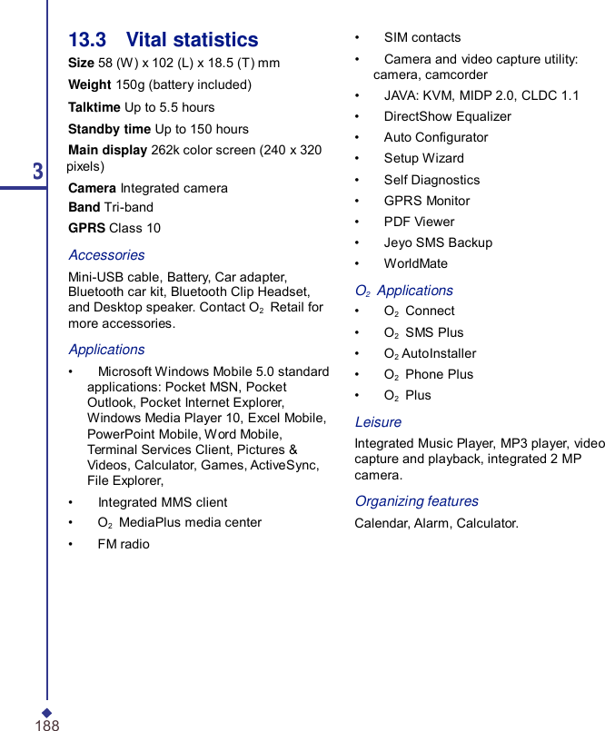 13.3    Vital statistics Size 58 (W) x 102 (L) x 18.5 (T) mm Weight 150g (battery included) Talktime Up to 5.5 hours Standby time Up to 150 hours Main display 262k color screen (240 x 320 13 pixels) Camera Integrated camera Band Tri-band GPRS Class 10 Accessories Mini-USB cable, Battery, Car adapter, Bluetooth car kit, Bluetooth Clip Headset, and Desktop speaker. Contact O2    Retail for more accessories. Applications •    Microsoft Windows Mobile 5.0 standard applications: Pocket MSN, Pocket Outlook, Pocket Internet Explorer, Windows Media Player 10, Excel Mobile, PowerPoint Mobile, Word Mobile, Terminal Services Client, Pictures &amp; Videos, Calculator, Games, ActiveSync, File Explorer, •    Integrated MMS client •    O2    MediaPlus media center •    FM radio •    SIM contacts •    Camera and video capture utility: camera, camcorder •    JAVA: KVM, MIDP 2.0, CLDC 1.1 •    DirectShow Equalizer •    Auto Congurator •    Setup Wizard •    Self Diagnostics •    GPRS Monitor •    PDF Viewer •    Jeyo SMS Backup •    WorldMate  O2   Applications •    O2    Connect •    O2    SMS Plus •    O2 AutoInstaller •    O2    Phone Plus •    O2    Plus  Leisure Integrated Music Player, MP3 player, video capture and playback, integrated 2 MP camera.  Organizing features Calendar, Alarm, Calculator. 188 