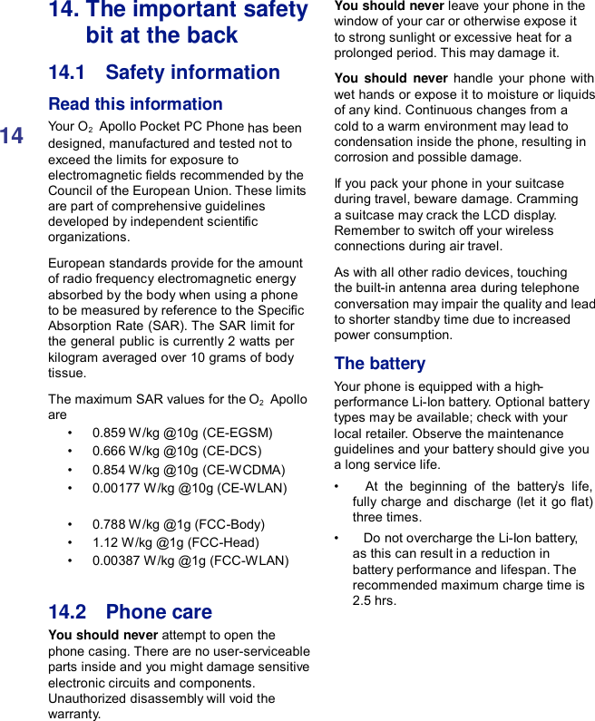 1414. The important safety bit at the back 14.1    Safety information Read this information Your O2    Apollo Pocket PC Phone has been designed, manufactured and tested not to exceed the limits for exposure to electromagnetic elds recommended by the Council of the European Union. These limits are part of comprehensive guidelines developed by independent scientic organizations. European standards provide for the amount of radio frequency electromagnetic energy absorbed by the body when using a phone to be measured by reference to the Specic Absorption Rate (SAR). The SAR limit for the general public is currently 2 watts per kilogram averaged over 10 grams of body tissue. The maximum SAR values for the O2   Apollo are •   0.859 W/kg @10g (CE-EGSM) •   0.666 W/kg @10g (CE-DCS) •   0.854 W/kg @10g (CE-WCDMA) •   0.00177 W/kg @10g (CE-WLAN) •   0.788 W/kg @1g (FCC-Body) •   1.12 W/kg @1g (FCC-Head) •   0.00387 W/kg @1g (FCC-WLAN)   14.2    Phone care You should never attempt to open the phone casing. There are no user-serviceable parts inside and you might damage sensitive electronic circuits and components. Unauthorized disassembly will void the warranty. You should never leave your phone in the window of your car or otherwise expose it to strong sunlight or excessive heat for a prolonged period. This may damage it.  You should never handle your phone with wet hands or expose it to moisture or liquids of any kind. Continuous changes from a cold to a warm environment may lead to condensation inside the phone, resulting in corrosion and possible damage.  If you pack your phone in your suitcase during travel, beware damage. Cramming a suitcase may crack the LCD display. Remember to switch off your wireless connections during air travel.  As with all other radio devices, touching the built-in antenna area during telephone conversation may impair the quality and lead to shorter standby time due to increased power consumption.  The battery Your phone is equipped with a high- performance Li-Ion battery. Optional battery types may be available; check with your local retailer. Observe the maintenance guidelines and your battery should give you a long service life. •    At the beginning of the battery’s life, fully charge and discharge (let it go at) three times. •    Do not overcharge the Li-Ion battery, as this can result in a reduction in battery performance and lifespan. The recommended maximum charge time is 2.5 hrs. 