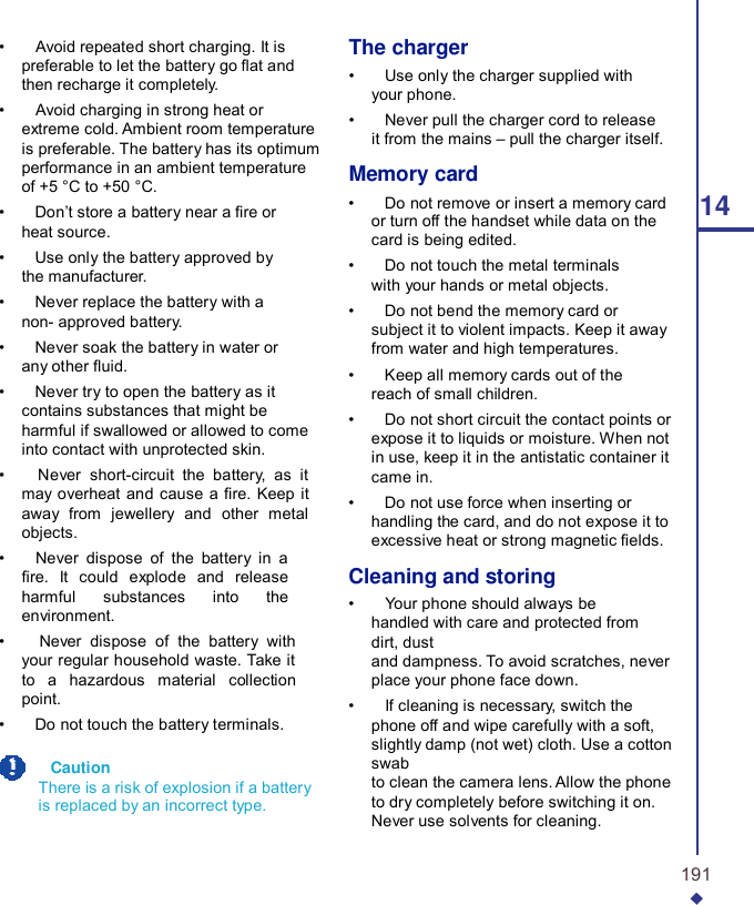 •    Avoid repeated short charging. It is preferable to let the battery go at and then recharge it completely. •    Avoid charging in strong heat or extreme cold. Ambient room temperature is preferable. The battery has its optimum performance in an ambient temperature of +5 °C to +50 °C. •    Don’t store a battery near a re or heat source. •    Use only the battery approved by the manufacturer. •    Never replace the battery with a non- approved battery. •    Never soak the battery in water or any other uid. •    Never try to open the battery as it contains substances that might be harmful if swallowed or allowed to come into contact with unprotected skin. •    Never short-circuit the battery, as it may overheat and cause a re. Keep it away from jewellery and other metal objects. •    Never dispose of the battery in a re. It could explode and release harmful substances into the environment. •    Never dispose of the battery with your regular household waste. Take it to a hazardous material collection point. •    Do not touch the battery terminals.    Caution There is a risk of explosion if a battery is replaced by an incorrect type. The charger •    Use only the charger supplied with your phone. •    Never pull the charger cord to release it from the mains – pull the charger itself.  Memory card •    Do not remove or insert a memory card  14 or turn off the handset while data on the card is being edited. •    Do not touch the metal terminals with your hands or metal objects. •    Do not bend the memory card or subject it to violent impacts. Keep it away from water and high temperatures. •    Keep all memory cards out of the reach of small children. •    Do not short circuit the contact points or expose it to liquids or moisture. When not in use, keep it in the antistatic container it came in. •    Do not use force when inserting or handling the card, and do not expose it to excessive heat or strong magnetic elds.  Cleaning and storing •    Your phone should always be handled with care and protected from dirt, dust and dampness. To avoid scratches, never place your phone face down. •    If cleaning is necessary, switch the phone off and wipe carefully with a soft, slightly damp (not wet) cloth. Use a cotton swab to clean the camera lens. Allow the phone to dry completely before switching it on. Never use solvents for cleaning.   191 