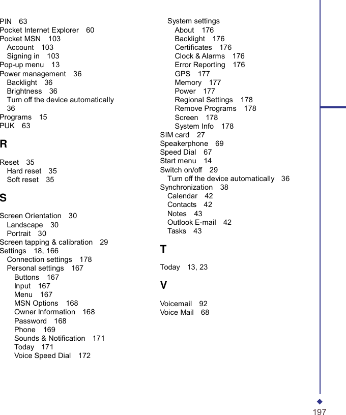 PIN  63 Pocket Internet Explorer  60 Pocket MSN  103 Account  103 Signing in  103 Pop-up menu  13 Power management  36 Backlight  36 Brightness  36 Turn off the device automatically  36 Programs  15 PUK  63  R  Reset  35 Hard reset  35 Soft reset  35  S  Screen Orientation  30 Landscape  30 Portrait  30 Screen tapping &amp; calibration  29 Settings  18, 166 Connection settings  178 Personal settings  167 Buttons  167 Input  167 Menu  167 MSN Options  168 Owner Information  168 Password  168 Phone  169 Sounds &amp; Notication  171 Today  171 Voice Speed Dial  172 System settings About  176 Backlight  176 Certicates  176 Clock &amp; Alarms  176 Error Reporting  176 GPS  177 Memory  177 Power  177 Regional Settings  178 Remove Programs  178 Screen  178 System Info  178 SIM card  27 Speakerphone   69 Speed Dial  67 Start menu  14 Switch on/off  29 Turn off the device automatically  36 Synchronization  38 Calendar  42 Contacts  42 Notes  43 Outlook E-mail  42 Tasks  43  T  Today  13, 23  V  Voicemail  92 Voice Mail  68      197 