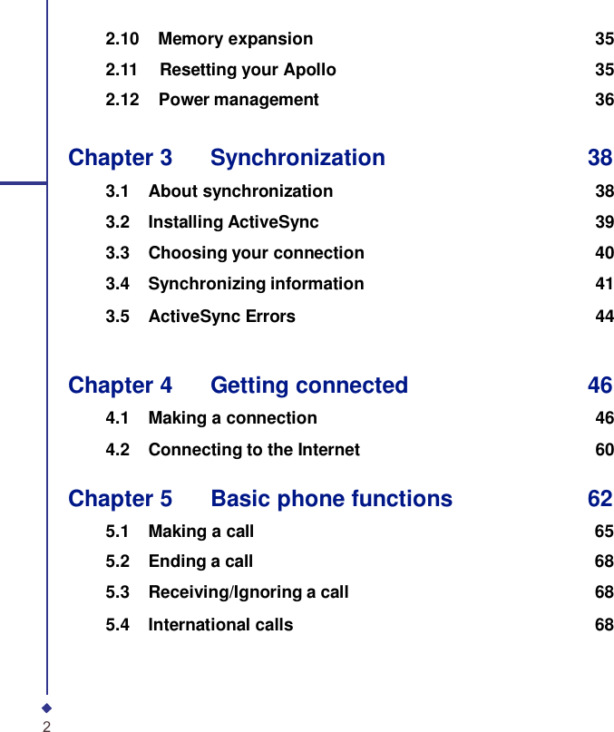 2.10    Memory expansion 35  2.11   Resetting your Apollo 35  2.12    Power management 36   Chapter 3    Synchronization 38  3.1 About synchronization 383.2 Installing ActiveSync 393.3 Choosing your connection 403.4 Synchronizing information 413.5 ActiveSync Errors 44   Chapter 4    Getting connected 46  4.1 Making a connection 464.2 Connecting to the Internet 60  Chapter 5    Basic phone functions 62  5.1 Making a call 65 5.2 Ending a call 68 5.3 Receiving/Ignoring a call 68 5.4 International calls 68      2 