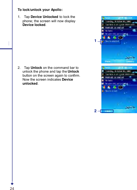     To lock/unlock your Apollo: 1.    Tap Device Unlocked to lock the phone; the screen will now display Device locked. 1 1 2.    Tap Unlock on the command bar to unlock the phone and tap the Unlock button on the screen again to conrm. Now the screen indicates Device unlocked. 2 24 