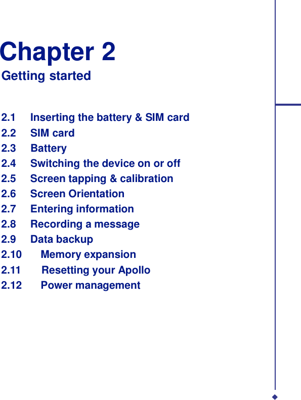   Chapter 2 Getting started    2.1 Inserting the battery &amp; SIM card 2.2 SIM card 2.3 Battery 2.4 Switching the device on or off 2.5 Screen tapping &amp; calibration 2.6 Screen Orientation 2.7 Entering information 2.8 Recording a message 2.9 Data backup 2.10    Memory expansion 2.11    Resetting your Apollo 2.12    Power management 