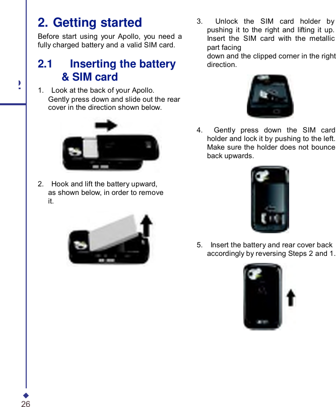   2. Getting started Before start using your  Apollo, you need a fully charged battery and a valid SIM card. 2.1   Inserting the battery &amp; SIM card 2 1.    Look at the back of your Apollo. Gently press down and slide out the rear cover in the direction shown below.  2.    Hook and lift the battery upward, as shown below, in order to remove it.  26 3.    Unlock the SIM card holder by pushing it to the right and lifting it up. Insert the SIM card with the metallic part facing down and the clipped corner in the right direction.    4.    Gently press down the SIM card holder and lock it by pushing to the left. Make sure the holder does not bounce back upwards.    5.    Insert the battery and rear cover back accordingly by reversing Steps 2 and 1. 