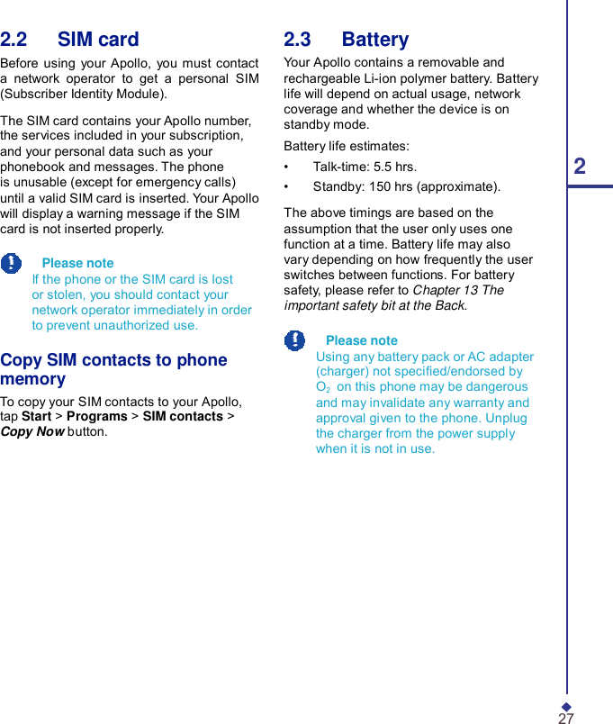 2.2   SIM card Before using your Apollo, you must contact a network operator to get a personal SIM (Subscriber Identity Module).  The SIM card contains your Apollo number, the services included in your subscription, and your personal data such as your phonebook and messages. The phone is unusable (except for emergency calls) until a valid SIM card is inserted. Your Apollo will display a warning message if the SIM card is not inserted properly.    Please note If the phone or the SIM card is lost or stolen, you should contact your network operator immediately in order to prevent unauthorized use.  Copy SIM contacts to phone memory To copy your SIM contacts to your Apollo, tap Start &gt; Programs &gt; SIM contacts &gt; Copy Now button. 2.3   Battery Your Apollo contains a removable and rechargeable Li-ion polymer battery. Battery life will depend on actual usage, network coverage and whether the device is on standby mode. Battery life estimates: •    Talk-time: 5.5 hrs.  2 •    Standby: 150 hrs (approximate).  The above timings are based on the assumption that the user only uses one function at a time. Battery life may also vary depending on how frequently the user switches between functions. For battery safety, please refer to Chapter 13 The important safety bit at the Back.    Please note Using any battery pack or AC adapter (charger) not specied/endorsed by O2    on this phone may be dangerous and may invalidate any warranty and approval given to the phone. Unplug the charger from the power supply when it is not in use.               27 