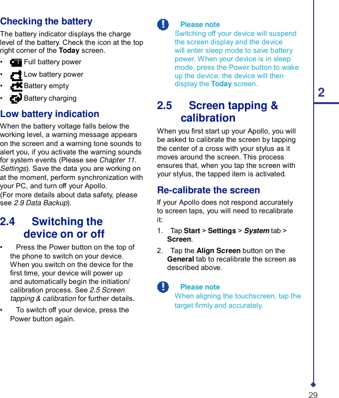  Checking the battery The battery indicator displays the charge level of the battery. Check the icon at the top right corner of the Today screen. •  Full battery power •  Low battery power •  Battery empty • Battery charging  Low battery indication When the battery voltage falls below the working level, a warning message appears on the screen and a warning tone sounds to alert you, if you activate the warning sounds for system events (Please see Chapter 11. Settings). Save the data you are working on at the moment, perform synchronization with your PC, and turn off your Apollo. (For more details about data safety, please see 2.9 Data Backup).  2.4   Switching the device on or off •    Press the Power button on the top of the phone to switch on your device. When you switch on the device for the rst time, your device will power up and automatically begin the initiation/ calibration process. See 2.5 Screen tapping &amp; calibration for further details. •    To switch off your device, press the Power button again.    Please note Switching off your device will suspend the screen display and the device will enter sleep mode to save battery power. When your device is in sleep mode, press the Power button to wake up the device; the device will then display the Today screen. 2 2.5   Screen tapping &amp; calibration When you rst start up your Apollo, you will be asked to calibrate the screen by tapping the center of a cross with your stylus as it moves around the screen. This process ensures that, when you tap the screen with your stylus, the tapped item is activated.  Re-calibrate the screen If your Apollo does not respond accurately to screen taps, you will need to recalibrate it: 1.    Tap Start &gt; Settings &gt; System tab &gt; Screen. 2.    Tap the Align Screen button on the General tab to recalibrate the screen as described above.    Please note When aligning the touchscreen, tap the target rmly and accurately.        29 