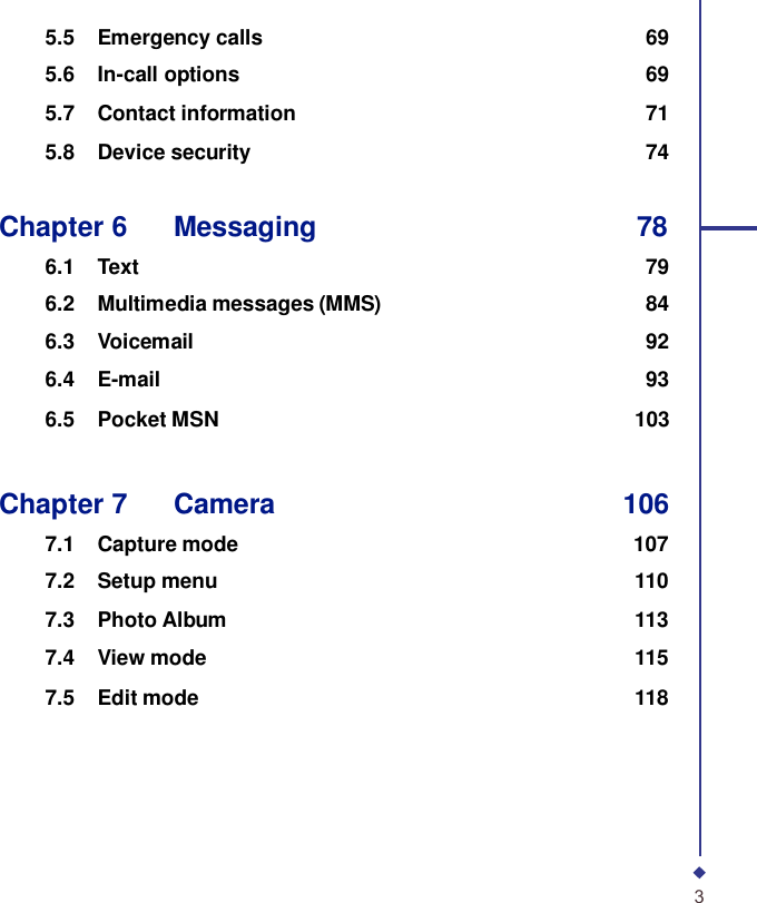 5.5 Emergency calls 69 5.6 In-call options 69 5.7 Contact information 71 5.8 Device security 74   Chapter 6    Messaging 78  6.1 Text 79 6.2 Multimedia messages (MMS) 84 6.3 Voicemail 92 6.4 E-mail 93 6.5 Pocket MSN 103    Chapter 7    Camera 106  7.1 Capture mode 107 7.2 Setup menu 110 7.3 Photo Album 113 7.4 View mode 115 7.5 Edit mode 118         3 