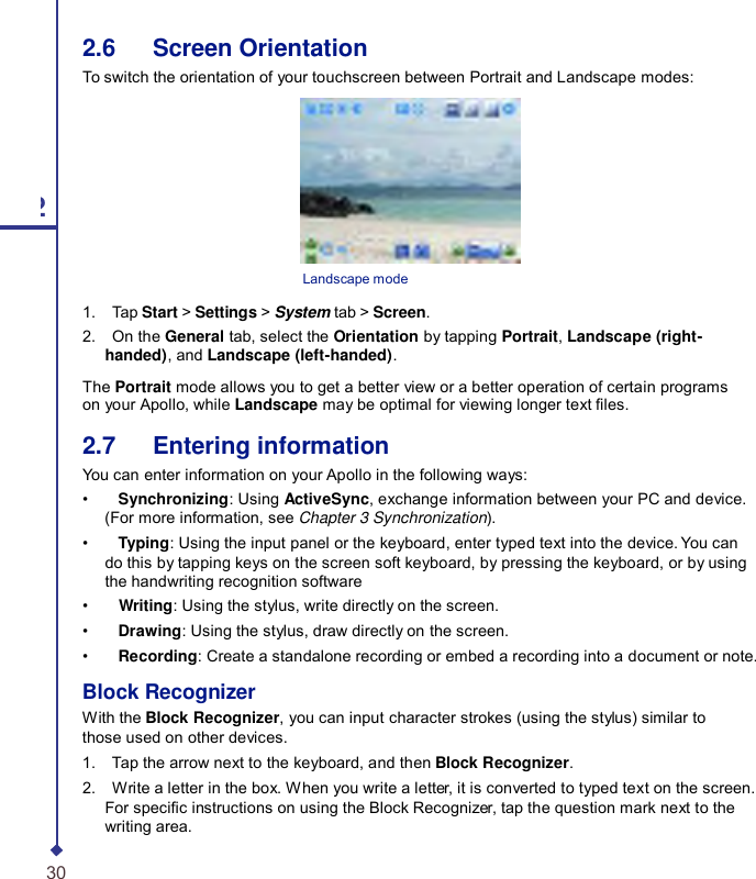 2.6   Screen Orientation To switch the orientation of your touchscreen between Portrait and Landscape modes: 2  Landscape mode 1.    Tap Start &gt; Settings &gt; System tab &gt; Screen. 2.    On the General tab, select the Orientation by tapping Portrait, Landscape (right- handed), and Landscape (left-handed). The Portrait mode allows you to get a better view or a better operation of certain programs on your Apollo, while Landscape may be optimal for viewing longer text les. 2.7   Entering information You can enter information on your Apollo in the following ways: •    Synchronizing: Using ActiveSync, exchange information between your PC and device. (For more information, see Chapter 3 Synchronization). •    Typing: Using the input panel or the keyboard, enter typed text into the device. You can do this by tapping keys on the screen soft keyboard, by pressing the keyboard, or by using the handwriting recognition software •    Writing: Using the stylus, write directly on the screen. •    Drawing: Using the stylus, draw directly on the screen. •    Recording: Create a standalone recording or embed a recording into a document or note. Block Recognizer With the Block Recognizer, you can input character strokes (using the stylus) similar to those used on other devices. 1.    Tap the arrow next to the keyboard, and then Block Recognizer. 2.    Write a letter in the box. When you write a letter, it is converted to typed text on the screen. For specic instructions on using the Block Recognizer, tap the question mark next to the writing area. 30 