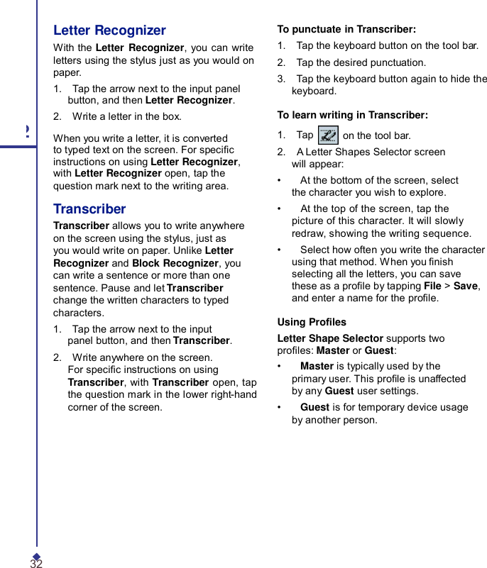 Letter Recognizer With the Letter Recognizer, you can write letters using the stylus just as you would on paper. 1.    Tap the arrow next to the input panel button, and then Letter Recognizer. 2.    Write a letter in the box. 2 When you write a letter, it is converted to typed text on the screen. For specic instructions on using Letter Recognizer, with Letter Recognizer open, tap the question mark next to the writing area. Transcriber Transcriber allows you to write anywhere on the screen using the stylus, just as you would write on paper. Unlike Letter Recognizer and Block Recognizer, you can write a sentence or more than one sentence. Pause and let Transcriber change the written characters to typed characters. 1.    Tap the arrow next to the input panel button, and then Transcriber. 2.    Write anywhere on the screen. For specic instructions on using Transcriber, with Transcriber open, tap the question mark in the lower right-hand corner of the screen. To punctuate in Transcriber: 1.    Tap the keyboard button on the tool bar. 2.    Tap the desired punctuation. 3.    Tap the keyboard button again to hide the keyboard.  To learn writing in Transcriber: 1.    Tap   on the tool bar. 2.    A Letter Shapes Selector screen will appear: •    At the bottom of the screen, select the character you wish to explore. •    At the top of the screen, tap the picture of this character. It will slowly redraw, showing the writing sequence. •    Select how often you write the character using that method. When you nish selecting all the letters, you can save these as a prole by tapping File &gt; Save, and enter a name for the prole.  Using Proles Letter Shape Selector supports two proles: Master or Guest: •    Master is typically used by the primary user. This prole is unaffected by any Guest user settings. •    Guest is for temporary device usage by another person. 32 