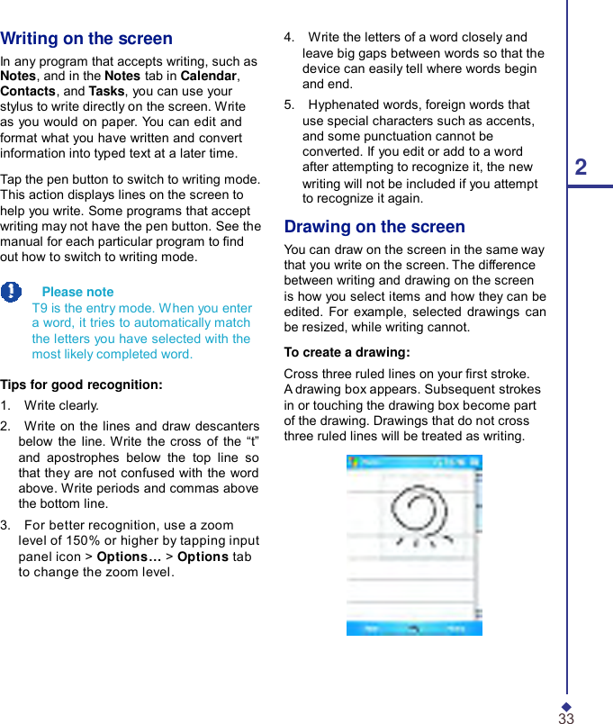 Writing on the screen In any program that accepts writing, such as Notes, and in the Notes tab in Calendar, Contacts, and Tasks, you can use your stylus to write directly on the screen. Write as you would on paper. You can edit and format what you have written and convert information into typed text at a later time.  Tap the pen button to switch to writing mode. This action displays lines on the screen to help you write. Some programs that accept writing may not have the pen button. See the manual for each particular program to nd out how to switch to writing mode.    Please note T9 is the entry mode. When you enter a word, it tries to automatically match the letters you have selected with the most likely completed word.  Tips for good recognition: 1.    Write clearly. 2.    Write on the lines and draw descanters below the line. Write the cross of the  “t” and apostrophes below the top line so that they are not confused with the word above. Write periods and commas above the bottom line. 3.    For better recognition, use a zoom level of 150% or higher by tapping input panel icon &gt; Options… &gt; Options tab to change the zoom level. 4.    Write the letters of a word closely and leave big gaps between words so that the device can easily tell where words begin and end. 5.    Hyphenated words, foreign words that use special characters such as accents, and some punctuation cannot be converted. If you edit or add to a word after attempting to recognize it, the new  2 writing will not be included if you attempt to recognize it again.  Drawing on the screen You can draw on the screen in the same way that you write on the screen. The difference between writing and drawing on the screen is how you select items and how they can be edited. For example, selected drawings can be resized, while writing cannot.  To create a drawing: Cross three ruled lines on your rst stroke. A drawing box appears. Subsequent strokes in or touching the drawing box become part of the drawing. Drawings that do not cross three ruled lines will be treated as writing.       33 