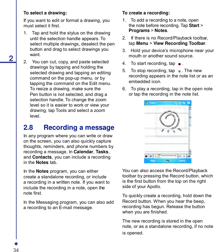 2To select a drawing: If you want to edit or format a drawing, you must select it rst. 1.    Tap and hold the stylus on the drawing until the selection handle appears. To select multiple drawings, deselect the pen button and drag to select drawings you want. 2.    You can cut, copy, and paste selected drawings by tapping and holding the selected drawing and tapping an editing command on the pop-up menu, or by tapping the command on the Edit menu. To resize a drawing, make sure the Pen button is not selected, and drag a selection handle. To change the zoom level so it is easier to work or view your drawing, tap Tools and select a zoom level. 2.8   Recording a message In any program where you can write or draw on the screen, you can also quickly capture thoughts, reminders, and phone numbers by recording a message. In Calendar, Tasks, and Contacts, you can include a recording in the Notes tab. In the Notes program, you can either create a standalone recording, or include a recording in a written note. If you want to include the recording in a note, open the note rst. In the Messaging program, you can also add a recording to an E-mail message. To create a recording: 1.    To add a recording to a note, open the note before recording. Tap Start &gt; Programs &gt; Notes. 2.    If there is no Record/Playback toolbar, tap Menu &gt; View Recording Toolbar. 3.    Hold your device’s microphone near your mouth or another sound source. 4.    To start recording, tap  . 5.    To stop recording, tap  . The new recording appears in the note list or as an embedded icon. 6.    To play a recording, tap in the open note or tap the recording in the note list.    You can also access the Record/Playback toolbar by pressing the Record button, which is the rst button from the top on the right side of your Apollo.  To quickly create a recording, hold down the Record button. When you hear the beep, recording has begun. Release the button when you are nished.  The new recording is stored in the open note, or as a standalone recording, if no note is opened. 34 