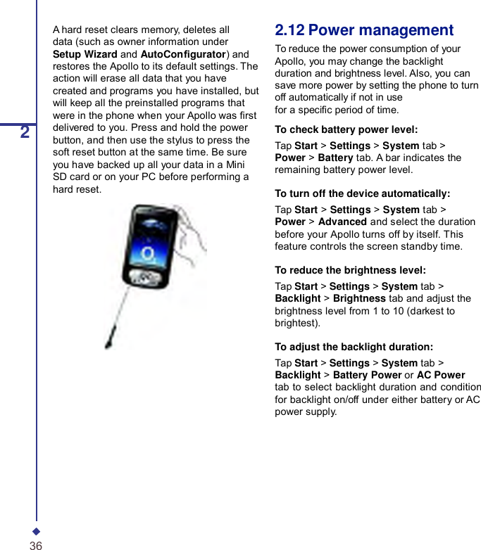  2A hard reset clears memory, deletes all data (such as owner information under Setup Wizard and AutoCongurator) and restores the Apollo to its default settings. The action will erase all data that you have created and programs you have installed, but will keep all the preinstalled programs that were in the phone when your Apollo was rst delivered to you. Press and hold the power button, and then use the stylus to press the soft reset button at the same time. Be sure you have backed up all your data in a Mini SD card or on your PC before performing a hard reset. 2.12 Power management To reduce the power consumption of your Apollo, you may change the backlight duration and brightness level. Also, you can save more power by setting the phone to turn off automatically if not in use for a specic period of time.  To check battery power level: Tap Start &gt; Settings &gt; System tab &gt; Power &gt; Battery tab. A bar indicates the remaining battery power level.  To turn off the device automatically: Tap Start &gt; Settings &gt; System tab &gt; Power &gt; Advanced and select the duration before your Apollo turns off by itself. This feature controls the screen standby time.  To reduce the brightness level: Tap Start &gt; Settings &gt; System tab &gt; Backlight &gt; Brightness tab and adjust the brightness level from 1 to 10 (darkest to brightest).  To adjust the backlight duration: Tap Start &gt; Settings &gt; System tab &gt; Backlight &gt; Battery Power or AC Power tab to select backlight duration and condition for backlight on/off under either battery or AC power supply. 36 