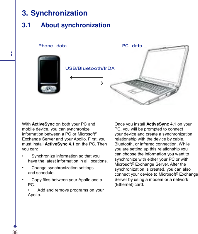    3. Synchronization 3.1   About synchronization Phone   data PC   data 3 USB/Bluetooth/IrDA With ActiveSync on both your PC and mobile device, you can synchronize information between a PC or Microsoft® Exchange Server and your Apollo. First, you must install ActiveSync 4.1 on the PC. Then you can: •    Synchronize information so that you have the latest information in all locations. •    Change synchronization settings and schedule. •    Copy les between your Apollo and a PC. •    Add and remove programs on your Apollo. Once you install ActiveSync 4.1 on your PC, you will be prompted to connect your device and create a synchronization relationship with the device by cable, Bluetooth, or infrared connection. While you are setting up this relationship you can choose the information you want to synchronize with either your PC or with Microsoft® Exchange Server. After the synchronization is created, you can also connect your device to Microsoft® Exchange Server by using a modem or a network (Ethernet) card. 38 