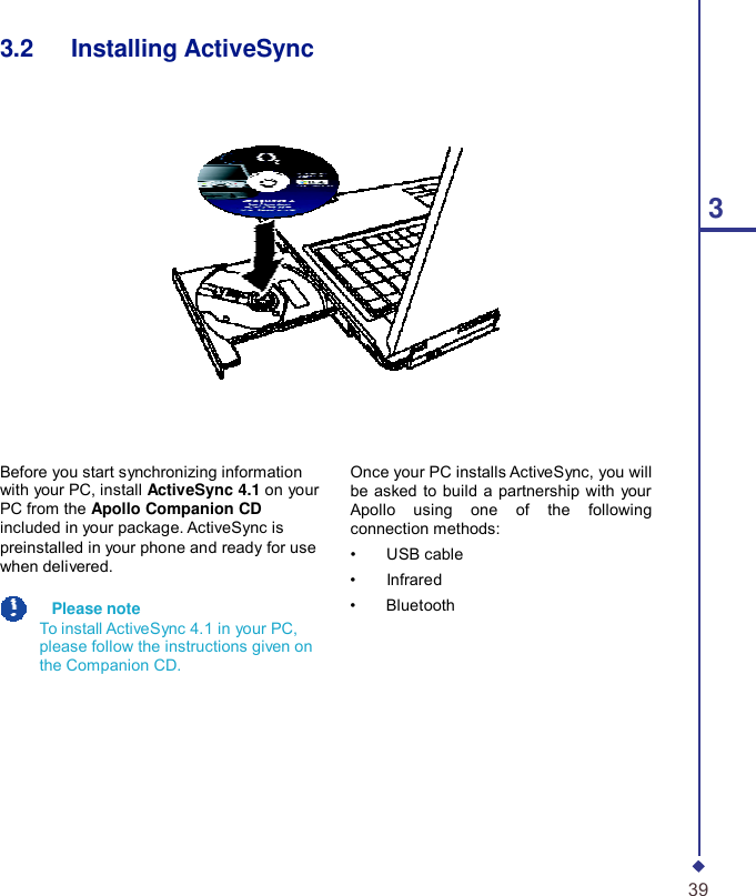    3.2   Installing ActiveSync       3           Before you start synchronizing information with your PC, install ActiveSync 4.1 on your PC from the Apollo Companion CD included in your package. ActiveSync is preinstalled in your phone and ready for use when delivered.    Please note To install ActiveSync 4.1 in your PC, please follow the instructions given on the Companion CD. Once your PC installs ActiveSync, you will be asked to build a partnership with your Apollo using one of the following connection methods: •    USB cable •    Infrared •    Bluetooth          39 