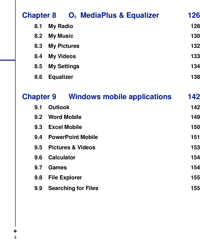 Chapter 8    O2  MediaPlus &amp; Equalizer 126  8.1 My Radio 128 8.2 My Music 130 8.3 My Pictures 132 8.4 My Videos 133 8.5 My Settings 134 8.6 Equalizer 138   Chapter 9    Windows mobile applications 142  9.1 Outlook 142 9.2 Word Mobile 149 9.3 Excel Mobile 150 9.4 PowerPoint Mobile 151 9.5 Pictures &amp; Videos 153 9.6 Calculator 154 9.7 Games 154 9.8 File Explorer 155 9.9 Searching for Files 155        4 