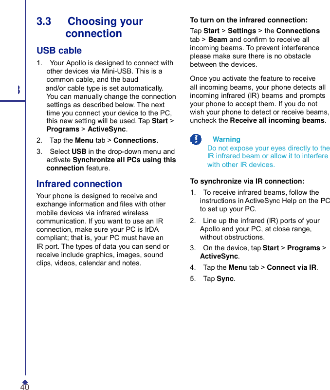 3.3   Choosing your connection USB cable 1.    Your Apollo is designed to connect with other devices via Mini-USB. This is a common cable, and the baud 3 and/or cable type is set automatically. You can manually change the connection settings as described below. The next time you connect your device to the PC, this new setting will be used. Tap Start &gt; Programs &gt; ActiveSync. 2.    Tap the Menu tab &gt; Connections. 3.    Select USB in the drop-down menu and activate Synchronize all PCs using this connection feature. Infrared connection Your phone is designed to receive and exchange information and les with other mobile devices via infrared wireless communication. If you want to use an IR connection, make sure your PC is IrDA compliant; that is, your PC must have an IR port. The types of data you can send or receive include graphics, images, sound clips, videos, calendar and notes. To turn on the infrared connection: Tap Start &gt; Settings &gt; the Connections tab &gt; Beam and conrm to receive all incoming beams. To prevent interference please make sure there is no obstacle between the devices.  Once you activate the feature to receive all incoming beams, your phone detects all incoming infrared (IR) beams and prompts your phone to accept them. If you do not wish your phone to detect or receive beams, uncheck the Receive all incoming beams.    Warning Do not expose your eyes directly to the IR infrared beam or allow it to interfere with other IR devices.  To synchronize via IR connection: 1.    To receive infrared beams, follow the instructions in ActiveSync Help on the PC to set up your PC. 2.    Line up the infrared (IR) ports of your Apollo and your PC, at close range, without obstructions. 3.    On the device, tap Start &gt; Programs &gt; ActiveSync. 4.    Tap the Menu tab &gt; Connect via IR. 5.    Tap Sync. 40 