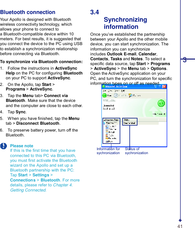    Bluetooth connection Your Apollo is designed with Bluetooth wireless connectivity technology, which allows your phone to connect to a Bluetooth-compatible device within 10 meters. For best results, it is suggested that you connect the device to the PC using USB to establish a synchronization relationship before connecting via Bluetooth.  To synchronize via Bluetooth connection: 1.    Follow the instructions in ActiveSync Help on the PC for conguring Bluetooth on your PC to support ActiveSync. 2.    On the Apollo, tap Start &gt; Programs &gt; ActiveSync. 3.    Tap the Menu tab&gt; Connect via Bluetooth. Make sure that the device and the computer are close to each other. 4.    Tap Sync. 5.    When you have nished, tap the Menu tab &gt; Disconnect Bluetooth. 6.    To preserve battery power, turn off the Bluetooth. 3.4   Synchronizing information Once you’ve established the partnership between your Apollo and the other mobile device, you can start synchronization. The information you can synchronize includes Outlook E-mail, Calendar, Contacts, Tasks and Notes. To select a  3 specic data source, tap Start &gt; Programs &gt; ActiveSync &gt; the Menu tab &gt; Options. Open the ActiveSync application on your PC, and turn the synchronization for specic information types on or off as needed.  Please note If this is the rst time that you have connected to this PC via Bluetooth, you must rst activate the Bluetooth wizard on the Apollo and set up a Bluetooth partnership with the PC: Tap Start &gt; Settings &gt; Connections &gt; Bluetooth. For more details, please refer to Chapter 4. Getting Connected. Information for sychronization Status of sychronization      41 