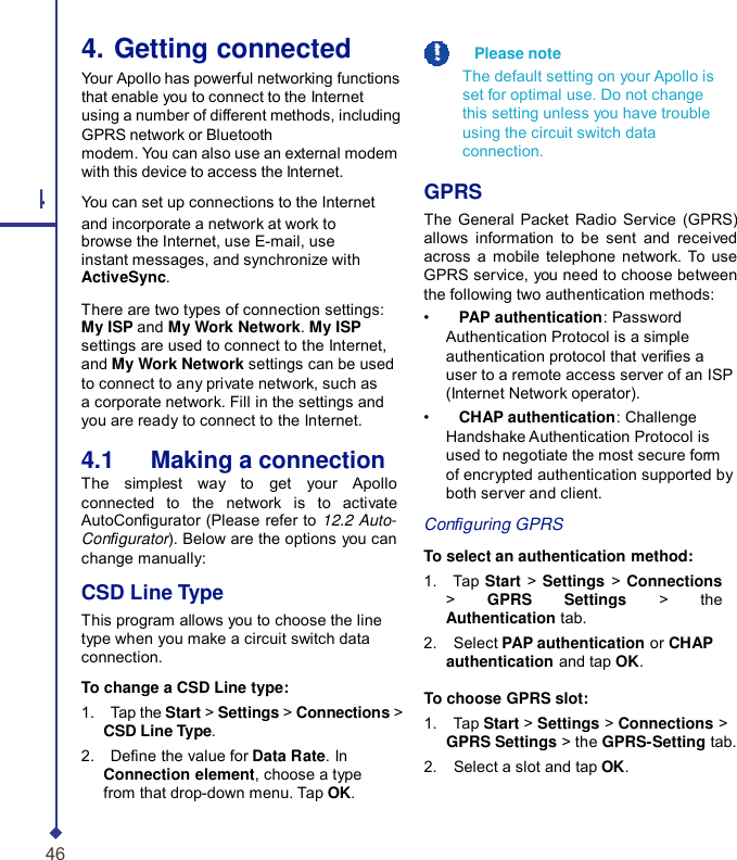 4. Getting connected Your Apollo has powerful networking functions that enable you to connect to the Internet using a number of different methods, including GPRS network or Bluetooth modem. You can also use an external modem with this device to access the Internet. 4 You can set up connections to the Internet and incorporate a network at work to browse the Internet, use E-mail, use instant messages, and synchronize with ActiveSync. There are two types of connection settings: My ISP and My Work Network. My ISP settings are used to connect to the Internet, and My Work Network settings can be used to connect to any private network, such as a corporate network. Fill in the settings and you are ready to connect to the Internet. 4.1   Making a connection The simplest way to get your  Apollo connected to the network is to activate AutoCongurator (Please refer to 12.2 Auto- Congurator). Below are the options you can change manually: CSD Line Type This program allows you to choose the line type when you make a circuit switch data connection. To change a CSD Line type: 1.    Tap the Start &gt; Settings &gt; Connections &gt; CSD Line Type. 2.    Dene the value for Data Rate. In Connection element, choose a type from that drop-down menu. Tap OK.    Please note The default setting on your Apollo is set for optimal use. Do not change this setting unless you have trouble using the circuit switch data connection.  GPRS The General Packet Radio Service (GPRS) allows information to be sent and received across a mobile telephone network.  To use GPRS service, you need to choose between the following two authentication methods: •    PAP authentication: Password Authentication Protocol is a simple authentication protocol that veries a user to a remote access server of an ISP (Internet Network operator). •    CHAP authentication: Challenge Handshake Authentication Protocol is used to negotiate the most secure form of encrypted authentication supported by both server and client.  Conguring GPRS  To select an authentication method: 1.    Tap  Start &gt; Settings &gt;  Connections &gt;  GPRS Settings &gt; the Authentication tab. 2.    Select PAP authentication or CHAP authentication and tap OK.  To choose GPRS slot: 1.    Tap Start &gt; Settings &gt; Connections &gt; GPRS Settings &gt; the GPRS-Setting tab. 2.    Select a slot and tap OK. 46 