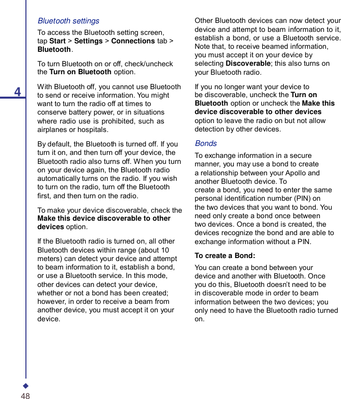 4Bluetooth settings To access the Bluetooth setting screen, tap Start &gt; Settings &gt; Connections tab &gt; Bluetooth. To turn Bluetooth on or off, check/uncheck the Turn on Bluetooth option. With Bluetooth off, you cannot use Bluetooth to send or receive information. You might want to turn the radio off at times to conserve battery power, or in situations where radio use is prohibited, such as airplanes or hospitals. By default, the Bluetooth is turned off. If you turn it on, and then turn off your device, the Bluetooth radio also turns off. When you turn on your device again, the Bluetooth radio automatically turns on the radio. If you wish to turn on the radio, turn off the Bluetooth rst, and then turn on the radio. To make your device discoverable, check the Make this device discoverable to other devices option. If the Bluetooth radio is turned on, all other Bluetooth devices within range (about 10 meters) can detect your device and attempt to beam information to it, establish a bond, or use a Bluetooth service. In this mode, other devices can detect your device, whether or not a bond has been created; however, in order to receive a beam from another device, you must accept it on your device. Other Bluetooth devices can now detect your device and attempt to beam information to it, establish a bond, or use a Bluetooth service. Note that, to receive beamed information, you must accept it on your device by selecting Discoverable; this also turns on your Bluetooth radio.  If you no longer want your device to be discoverable, uncheck the Turn on Bluetooth option or uncheck the Make this device discoverable to other devices option to leave the radio on but not allow detection by other devices.  Bonds To exchange information in a secure manner, you may use a bond to create a relationship between your Apollo and another Bluetooth device. To create a bond, you need to enter the same personal identication number (PIN) on the two devices that you want to bond. You need only create a bond once between two devices. Once a bond is created, the devices recognize the bond and are able to exchange information without a PIN.  To create a Bond: You can create a bond between your device and another with Bluetooth. Once you do this, Bluetooth doesn’t need to be in discoverable mode in order to beam information between the two devices; you only need to have the Bluetooth radio turned on. 48 