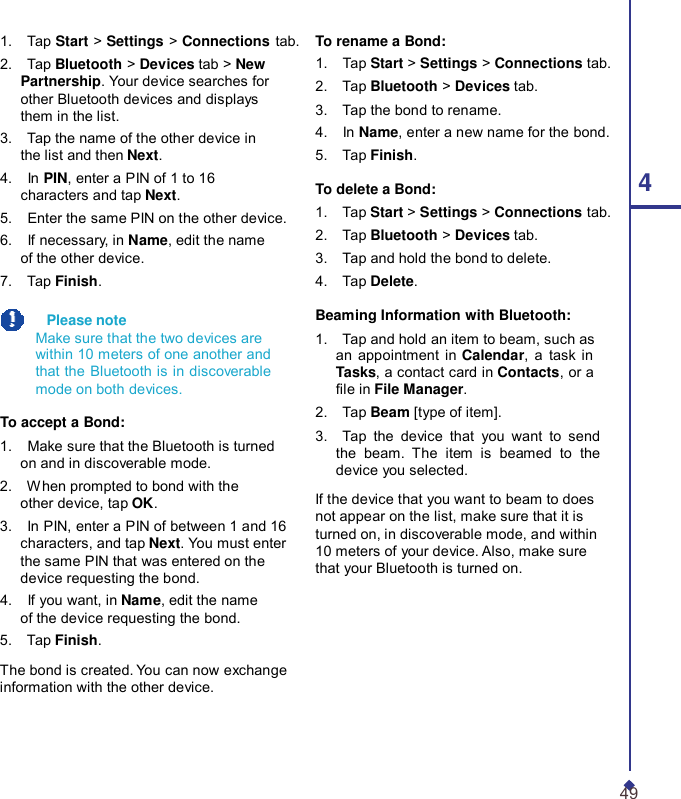 1.    Tap Start &gt; Settings &gt; Connections tab. 2.    Tap Bluetooth &gt; Devices tab &gt; New Partnership. Your device searches for other Bluetooth devices and displays them in the list. 3.    Tap the name of the other device in the list and then Next. 4.    In PIN, enter a PIN of 1 to 16 characters and tap Next. 5.    Enter the same PIN on the other device. 6.    If necessary, in Name, edit the name of the other device. 7.    Tap Finish.    Please note Make sure that the two devices are within 10 meters of one another and that the Bluetooth is in discoverable mode on both devices.  To accept a Bond: 1.    Make sure that the Bluetooth is turned on and in discoverable mode. 2.    When prompted to bond with the other device, tap OK. 3.    In PIN, enter a PIN of between 1 and 16 characters, and tap Next. You must enter the same PIN that was entered on the device requesting the bond. 4.    If you want, in Name, edit the name of the device requesting the bond. 5.    Tap Finish.  The bond is created. You can now exchange information with the other device. To rename a Bond: 1.    Tap Start &gt; Settings &gt; Connections tab. 2.    Tap Bluetooth &gt; Devices tab. 3.    Tap the bond to rename. 4.    In Name, enter a new name for the bond. 5.    Tap Finish. To delete a Bond: 4 1.    Tap Start &gt; Settings &gt; Connections tab. 2.    Tap Bluetooth &gt; Devices tab. 3.    Tap and hold the bond to delete. 4.    Tap Delete.  Beaming Information with Bluetooth: 1.    Tap and hold an item to beam, such as an appointment in Calendar, a task in Tasks, a contact card in Contacts, or a le in File Manager. 2.    Tap Beam [type of item]. 3.    Tap the device that you want to send the beam.  The item is beamed to the device you selected.  If the device that you want to beam to does not appear on the list, make sure that it is turned on, in discoverable mode, and within 10 meters of your device. Also, make sure that your Bluetooth is turned on.     49 
