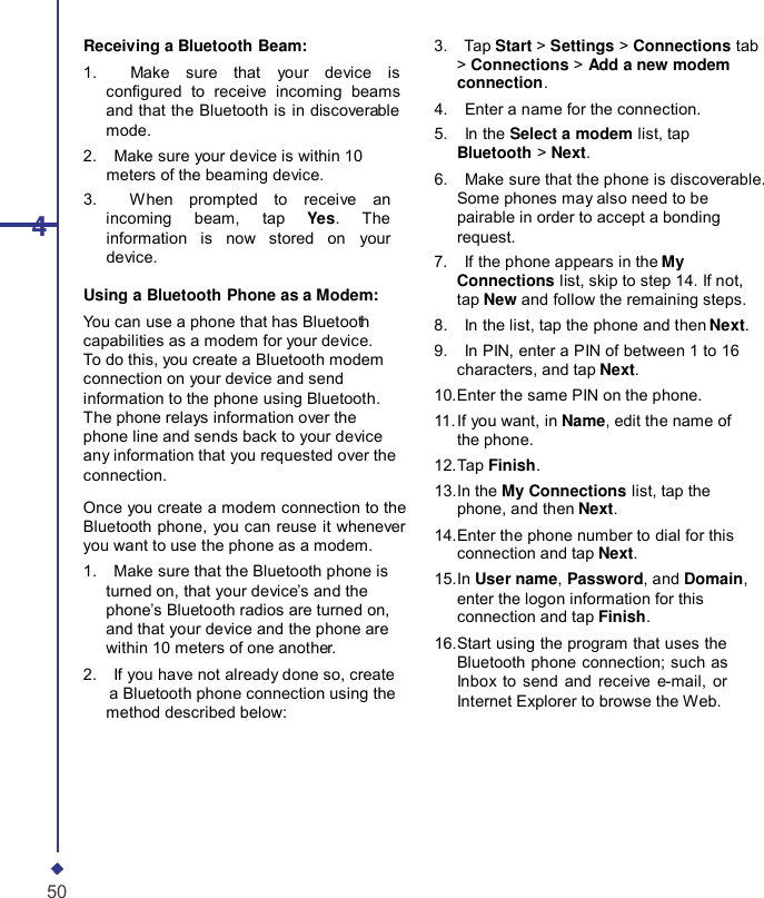 4Receiving a Bluetooth Beam: 1.    Make sure that your device is congured to receive incoming beams and that the Bluetooth is in discoverable mode. 2.    Make sure your device is within 10 meters of the beaming device. 3.    When prompted to receive an incoming beam, tap  Yes.  The information is now stored on your device. Using a Bluetooth Phone as a Modem: You can use a phone that has Bluetooth capabilities as a modem for your device. To do this, you create a Bluetooth modem connection on your device and send information to the phone using Bluetooth. The phone relays information over the phone line and sends back to your device any information that you requested over the connection. Once you create a modem connection to the Bluetooth phone, you can reuse it whenever you want to use the phone as a modem. 1.    Make sure that the Bluetooth phone is turned on, that your device’s and the phone’s Bluetooth radios are turned on, and that your device and the phone are within 10 meters of one another. 2.    If you have not already done so, create a Bluetooth phone connection using the method described below: 3.    Tap Start &gt; Settings &gt; Connections tab &gt; Connections &gt; Add a new modem connection. 4.    Enter a name for the connection. 5.    In the Select a modem list, tap Bluetooth &gt; Next. 6.    Make sure that the phone is discoverable. Some phones may also need to be pairable in order to accept a bonding request. 7.    If the phone appears in the My Connections list, skip to step 14. If not, tap New and follow the remaining steps. 8.    In the list, tap the phone and then Next. 9.    In PIN, enter a PIN of between 1 to 16 characters, and tap Next. 10.Enter the same PIN on the phone. 11. If you want, in Name, edit the name of the phone. 12.Tap Finish. 13.In the My Connections list, tap the phone, and then Next. 14.Enter the phone number to dial for this connection and tap Next. 15.In User name, Password, and Domain, enter the logon information for this connection and tap Finish. 16.Start using the program that uses the Bluetooth phone connection; such as Inbox to send and receive e-mail, or Internet Explorer to browse the Web. 50 